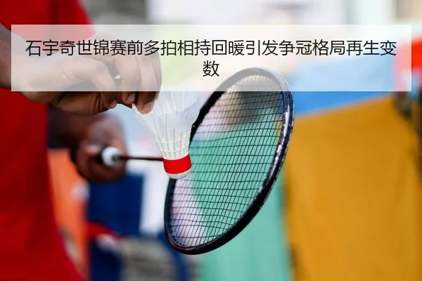 石宇奇世锦赛前多拍相持回暖引发争冠格局再生变数