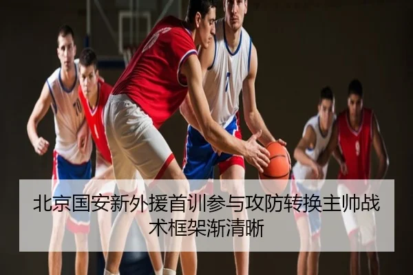 北京国安新外援首训参与攻防转换主帅战术框架渐清晰
