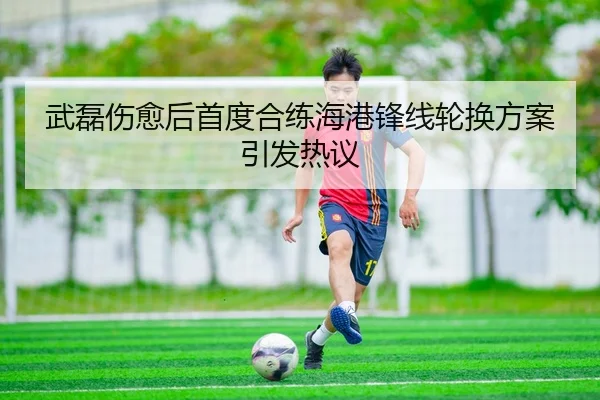 武磊伤愈后首度合练海港锋线轮换方案引发热议