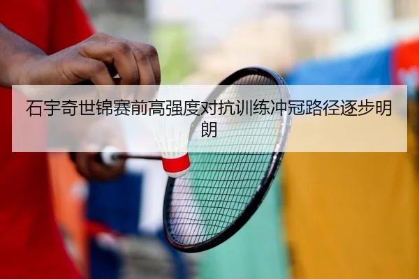 石宇奇世锦赛前高强度对抗训练冲冠路径逐步明朗
