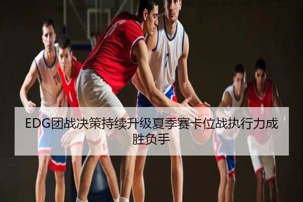EDG团战决策持续升级夏季赛卡位战执行力成胜负手