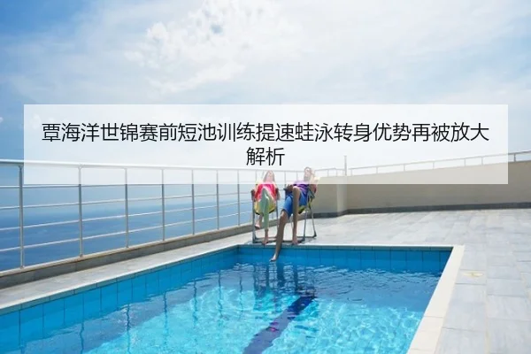 覃海洋世锦赛前短池训练提速蛙泳转身优势再被放大解析