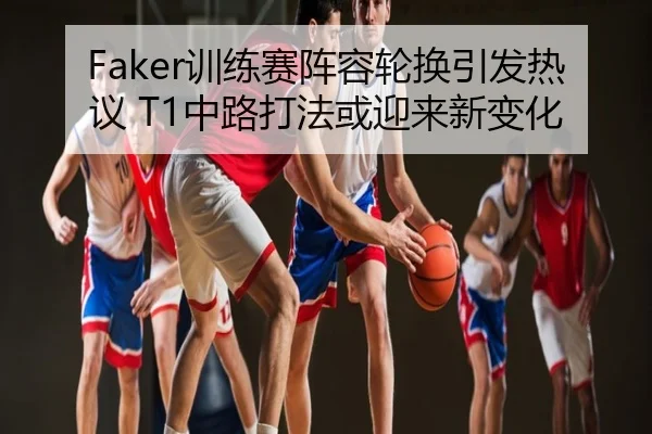 Faker训练赛阵容轮换引发热议 T1中路打法或迎来新变化
