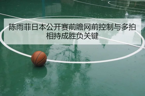陈雨菲日本公开赛前瞻网前控制与多拍相持成胜负关键