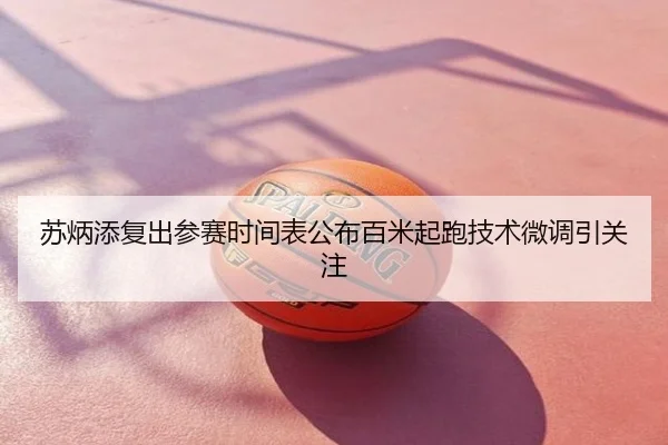 苏炳添复出参赛时间表公布百米起跑技术微调引关注